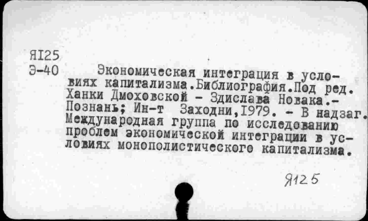 ﻿Я125
Э-40 Экономическая интеграция в условиях капитализма.Библиография.Под ред. Ханки Дмоховской - Здислава Новака.-Познань; Ин-т Заходни,1979. - В надзаг Международная группа по исследованию проблем экономической интеграции в условиях монополистического капитализма.
5"